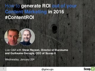 1 @gdecugis
How to generate ROI out of your
Content Marketing in 2016
#ContentROI
Live Q&A with Steve Rayson, Director of Buzzsumo
and Guillaume Decugis, CEO of Scoop.it
Wednesday, January 20th
 