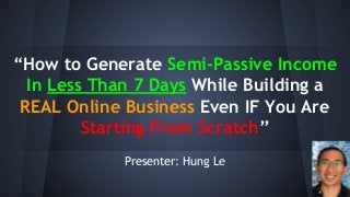 “How to Generate Semi-Passive Income
In Less Than 7 Days While Building a
REAL Online Business Even IF You Are
Starting From Scratch”
Presenter: Hung Le
 