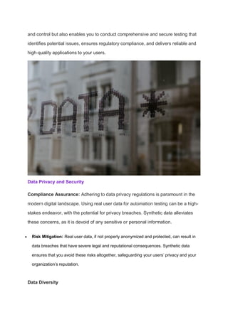 and control but also enables you to conduct comprehensive and secure testing that
identifies potential issues, ensures regulatory compliance, and delivers reliable and
high-quality applications to your users.
Data Privacy and Security
Compliance Assurance: Adhering to data privacy regulations is paramount in the
modern digital landscape. Using real user data for automation testing can be a high-
stakes endeavor, with the potential for privacy breaches. Synthetic data alleviates
these concerns, as it is devoid of any sensitive or personal information.
 Risk Mitigation: Real user data, if not properly anonymized and protected, can result in
data breaches that have severe legal and reputational consequences. Synthetic data
ensures that you avoid these risks altogether, safeguarding your users’ privacy and your
organization’s reputation.
Data Diversity
 
