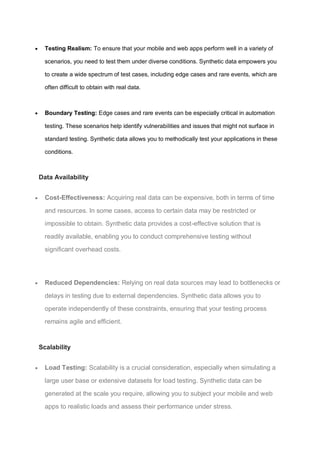  Testing Realism: To ensure that your mobile and web apps perform well in a variety of
scenarios, you need to test them under diverse conditions. Synthetic data empowers you
to create a wide spectrum of test cases, including edge cases and rare events, which are
often difficult to obtain with real data.
 Boundary Testing: Edge cases and rare events can be especially critical in automation
testing. These scenarios help identify vulnerabilities and issues that might not surface in
standard testing. Synthetic data allows you to methodically test your applications in these
conditions.
Data Availability
 Cost-Effectiveness: Acquiring real data can be expensive, both in terms of time
and resources. In some cases, access to certain data may be restricted or
impossible to obtain. Synthetic data provides a cost-effective solution that is
readily available, enabling you to conduct comprehensive testing without
significant overhead costs.
 Reduced Dependencies: Relying on real data sources may lead to bottlenecks or
delays in testing due to external dependencies. Synthetic data allows you to
operate independently of these constraints, ensuring that your testing process
remains agile and efficient.
Scalability
 Load Testing: Scalability is a crucial consideration, especially when simulating a
large user base or extensive datasets for load testing. Synthetic data can be
generated at the scale you require, allowing you to subject your mobile and web
apps to realistic loads and assess their performance under stress.
 