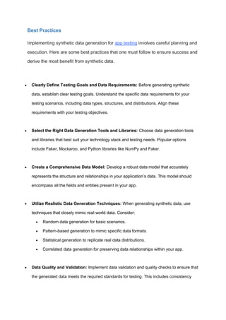 Best Practices
Implementing synthetic data generation for app testing involves careful planning and
execution. Here are some best practices that one must follow to ensure success and
derive the most benefit from synthetic data.
 Clearly Define Testing Goals and Data Requirements: Before generating synthetic
data, establish clear testing goals. Understand the specific data requirements for your
testing scenarios, including data types, structures, and distributions. Align these
requirements with your testing objectives.
 Select the Right Data Generation Tools and Libraries: Choose data generation tools
and libraries that best suit your technology stack and testing needs. Popular options
include Faker, Mockaroo, and Python libraries like NumPy and Faker.
 Create a Comprehensive Data Model: Develop a robust data model that accurately
represents the structure and relationships in your application’s data. This model should
encompass all the fields and entities present in your app.
 Utilize Realistic Data Generation Techniques: When generating synthetic data, use
techniques that closely mimic real-world data. Consider:
 Random data generation for basic scenarios.
 Pattern-based generation to mimic specific data formats.
 Statistical generation to replicate real data distributions.
 Correlated data generation for preserving data relationships within your app.
 Data Quality and Validation: Implement data validation and quality checks to ensure that
the generated data meets the required standards for testing. This includes consistency
 