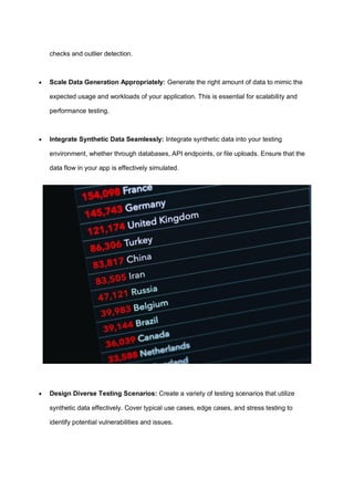 checks and outlier detection.
 Scale Data Generation Appropriately: Generate the right amount of data to mimic the
expected usage and workloads of your application. This is essential for scalability and
performance testing.
 Integrate Synthetic Data Seamlessly: Integrate synthetic data into your testing
environment, whether through databases, API endpoints, or file uploads. Ensure that the
data flow in your app is effectively simulated.
 Design Diverse Testing Scenarios: Create a variety of testing scenarios that utilize
synthetic data effectively. Cover typical use cases, edge cases, and stress testing to
identify potential vulnerabilities and issues.
 