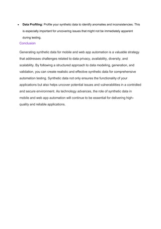  Data Profiling: Profile your synthetic data to identify anomalies and inconsistencies. This
is especially important for uncovering issues that might not be immediately apparent
during testing.
Conclusion
Generating synthetic data for mobile and web app automation is a valuable strategy
that addresses challenges related to data privacy, availability, diversity, and
scalability. By following a structured approach to data modeling, generation, and
validation, you can create realistic and effective synthetic data for comprehensive
automation testing. Synthetic data not only ensures the functionality of your
applications but also helps uncover potential issues and vulnerabilities in a controlled
and secure environment. As technology advances, the role of synthetic data in
mobile and web app automation will continue to be essential for delivering high-
quality and reliable applications.
 