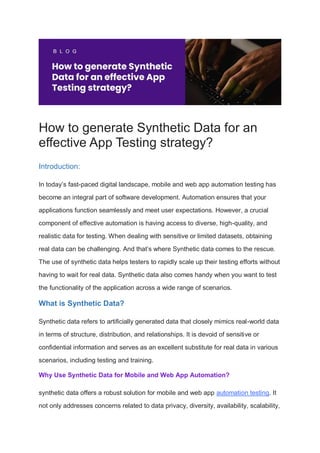 How to generate Synthetic Data for an
effective App Testing strategy?
Introduction:
In today’s fast-paced digital landscape, mobile and web app automation testing has
become an integral part of software development. Automation ensures that your
applications function seamlessly and meet user expectations. However, a crucial
component of effective automation is having access to diverse, high-quality, and
realistic data for testing. When dealing with sensitive or limited datasets, obtaining
real data can be challenging. And that’s where Synthetic data comes to the rescue.
The use of synthetic data helps testers to rapidly scale up their testing efforts without
having to wait for real data. Synthetic data also comes handy when you want to test
the functionality of the application across a wide range of scenarios.
What is Synthetic Data?
Synthetic data refers to artificially generated data that closely mimics real-world data
in terms of structure, distribution, and relationships. It is devoid of sensitive or
confidential information and serves as an excellent substitute for real data in various
scenarios, including testing and training.
Why Use Synthetic Data for Mobile and Web App Automation?
synthetic data offers a robust solution for mobile and web app automation testing. It
not only addresses concerns related to data privacy, diversity, availability, scalability,
 