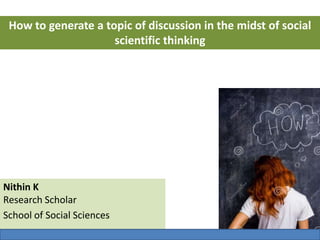 Nithin K
Research Scholar
School of Social Sciences
How to generate a topic of discussion in the midst of social
scientific thinking
 