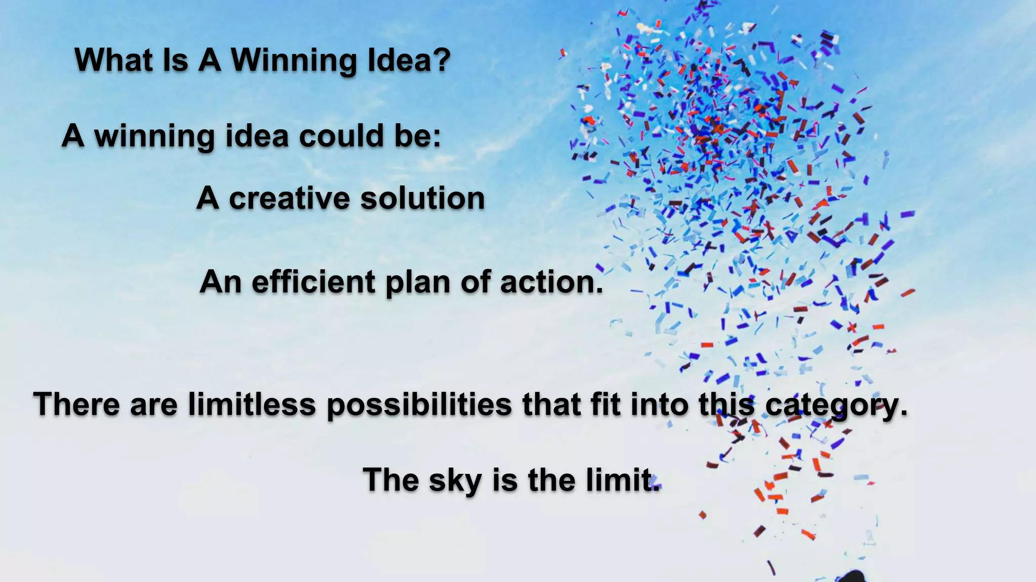 What Is A Winning Idea?
A winning idea could be:
A creative solution
The sky is the limit.
An efficient plan of action.
There are limitless possibilities that fit into this category.
 