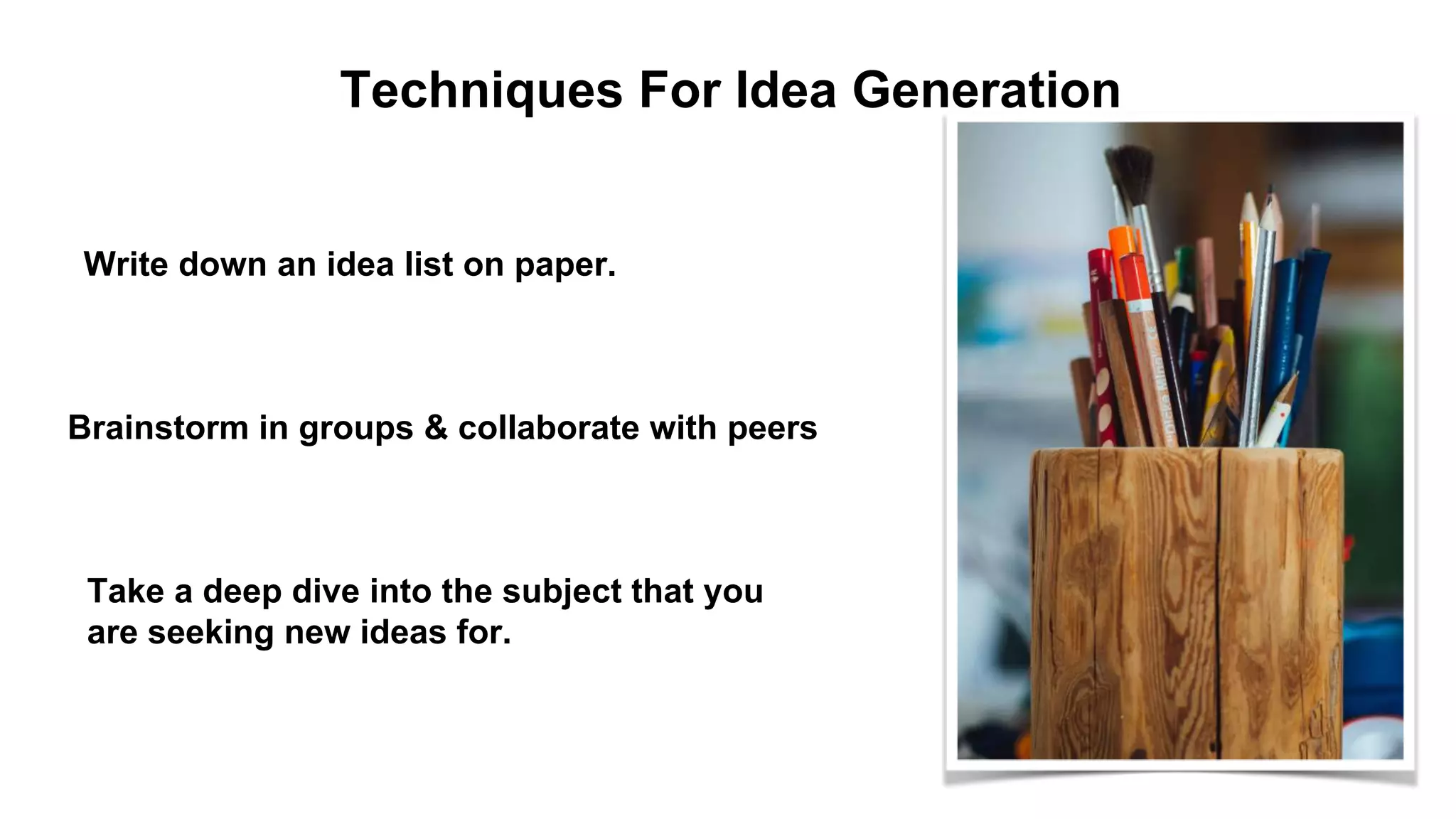 Techniques For Idea Generation
Write down an idea list on paper.
Brainstorm in groups & collaborate with peers
Take a deep dive into the subject that you
are seeking new ideas for.
 
