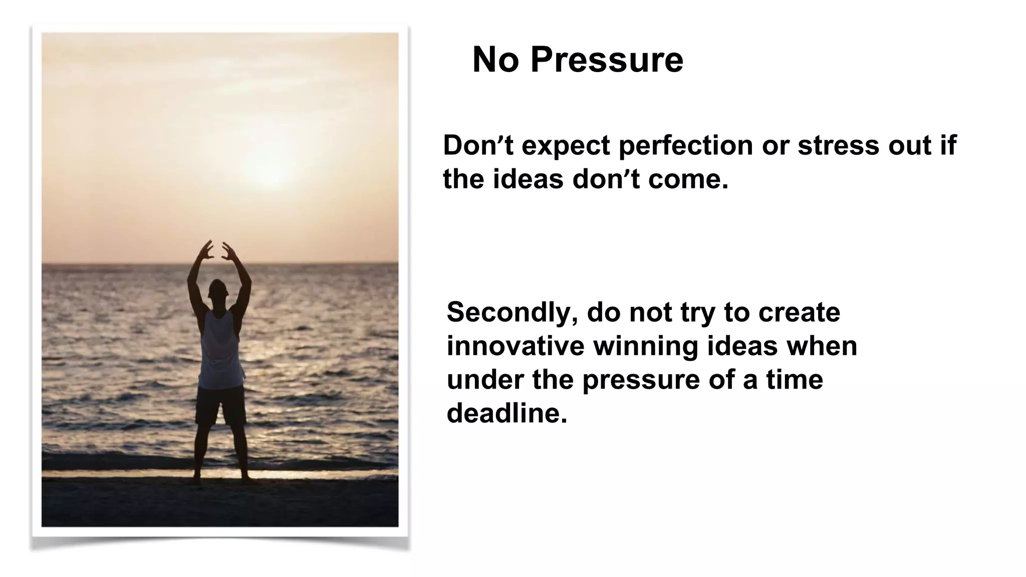 No Pressure
Don’t expect perfection or stress out if
the ideas don’t come.
Secondly, do not try to create
innovative winning ideas when
under the pressure of a time
deadline.
 