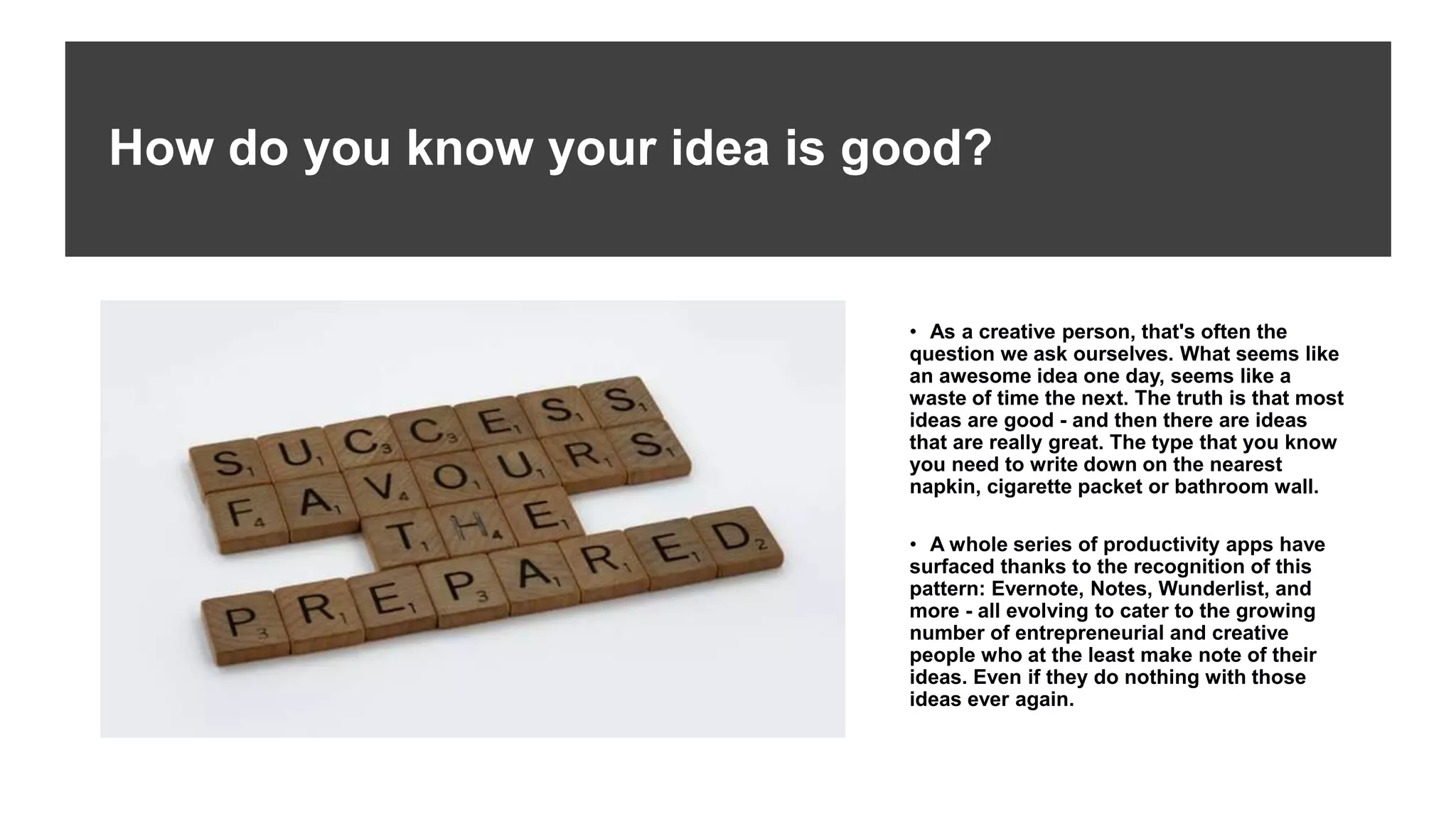 How do you know your idea is good?
• As a creative person, that's often the
question we ask ourselves. What seems like
an awesome idea one day, seems like a
waste of time the next. The truth is that most
ideas are good - and then there are ideas
that are really great. The type that you know
you need to write down on the nearest
napkin, cigarette packet or bathroom wall.
• A whole series of productivity apps have
surfaced thanks to the recognition of this
pattern: Evernote, Notes, Wunderlist, and
more - all evolving to cater to the growing
number of entrepreneurial and creative
people who at the least make note of their
ideas. Even if they do nothing with those
ideas ever again.
 