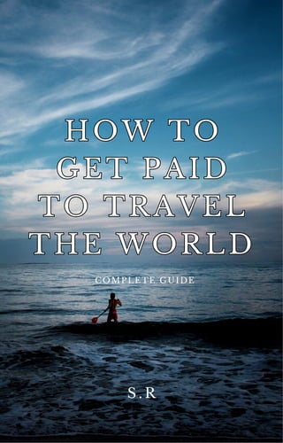 S . R
COMPLETE GUIDE
HOW TO
GET PAID
TO TRAVEL
THE WORLD
HOW TO
GET PAID
TO TRAVEL
THE WORLD
 