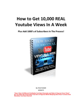 How to Get 10,000 REAL
Youtube Views In A Week
Plus Add 1000’s of Subscribers In The Process!
By YOUR NAME
WEBSITE
"How I Run 9 Different Profitable YouTube Channels and Make 6 Figures From Them"
Do You Want Be Financially Free Earn 6 Figures While Sleeping Here How To Grow And
Monetise YouTube Channel
 