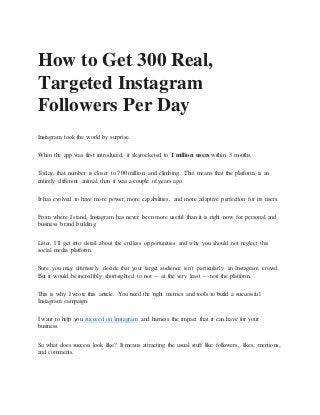 How to Get 300 Real,
Targeted Instagram
Followers Per Day
Instagram took the world by surprise.
When the app was first introduced, it skyrocketed to 1 million users within 3 months.
Today, that number is closer to 700 million and climbing. This means that the platform is an
entirely different animal than it was a couple of years ago.
It has evolved to have more power, more capabilities, and more adaptive perfection for its users.
From where I stand, Instagram has never been more useful than it is right now for personal and
business brand building.
Later, I’ll get into detail about the endless opportunities and why you should not neglect this
social media platform.
Sure, you may ultimately decide that your target audience isn’t particularly an Instagram crowd.
But it would be incredibly shortsighted to not — at the very least — test the platform.
This is why I wrote this article. You need the right metrics and tools to build a successful
Instagram campaign.
I want to help you succeed on Instagram and harness the impact that it can have for your
business.
So what does success look like? It means attracting the usual stuff like followers, likes, mentions,
and comments.
 