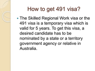 How to get 491 visa?
 The Skilled Regional Work visa or the
491 visa is a temporary visa which is
valid for 5 years. To get this visa, a
desired candidate has to be
nominated by a state or a territory
government agency or relative in
Australia.
 