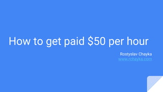 How to get paid $50 per hour
Rostyslav Chayka
www.rchayka.com
 