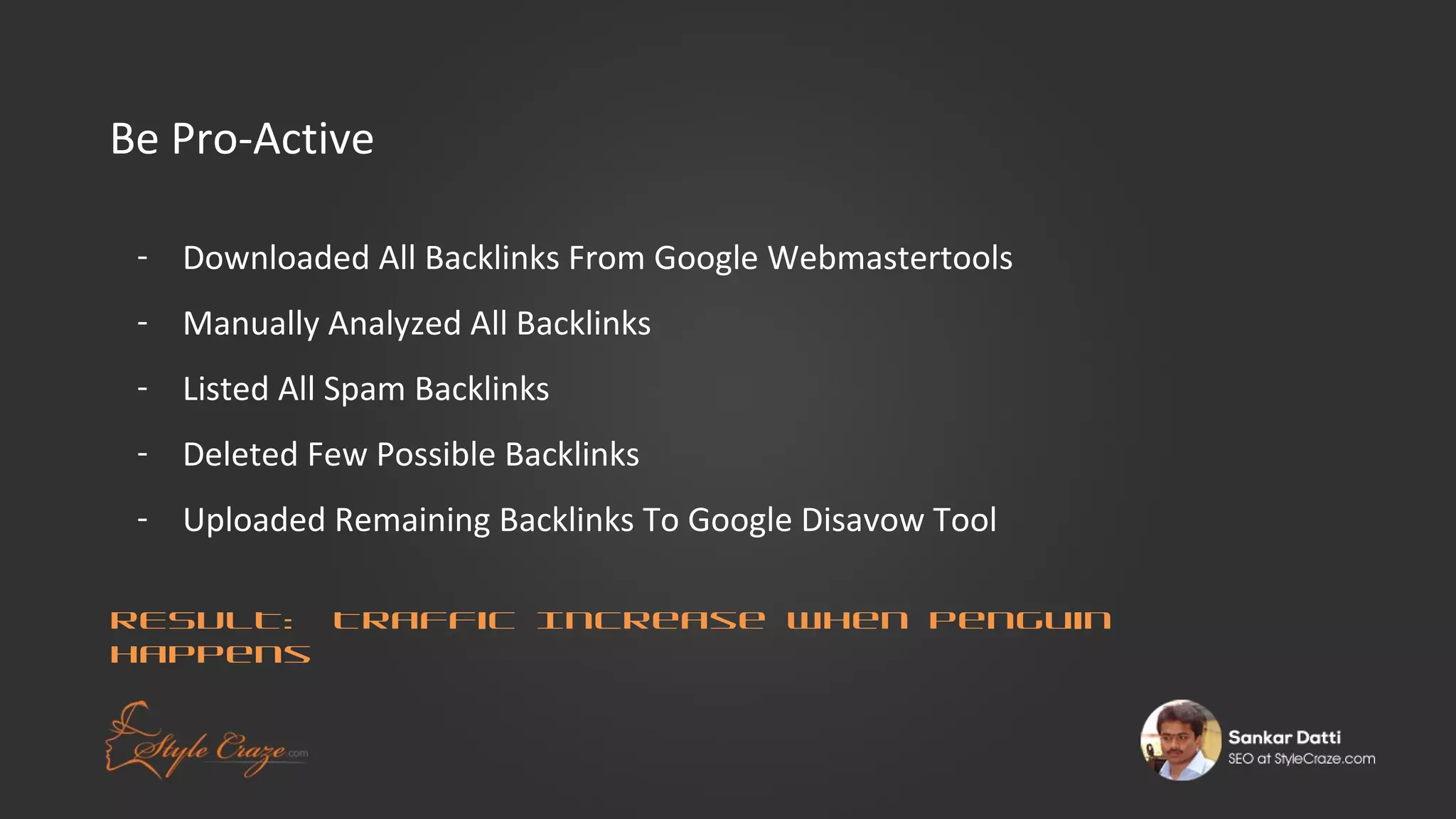 Be Pro-Active
- Downloaded All Backlinks From Google Webmastertools
- Manually Analyzed All Backlinks
- Listed All Spam Backlinks
- Deleted Few Possible Backlinks
- Uploaded Remaining Backlinks To Google Disavow Tool
RESULT: Traffic Increase When Penguin
Happens

 