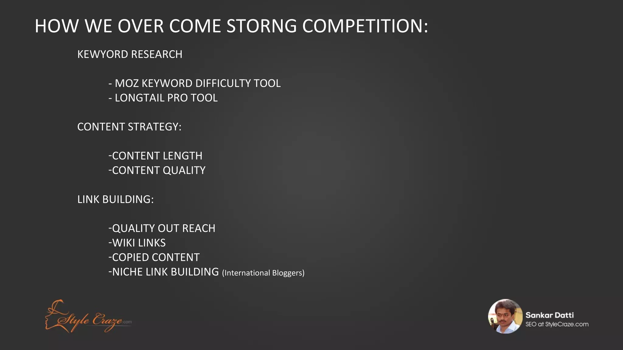 HOW WE OVER COME STORNG COMPETITION:
KEWYORD RESEARCH
- MOZ KEYWORD DIFFICULTY TOOL
- LONGTAIL PRO TOOL
CONTENT STRATEGY:
-CONTENT LENGTH
-CONTENT QUALITY
LINK BUILDING:
-QUALITY OUT REACH
-WIKI LINKS
-COPIED CONTENT
-NICHE LINK BUILDING (International Bloggers)

 