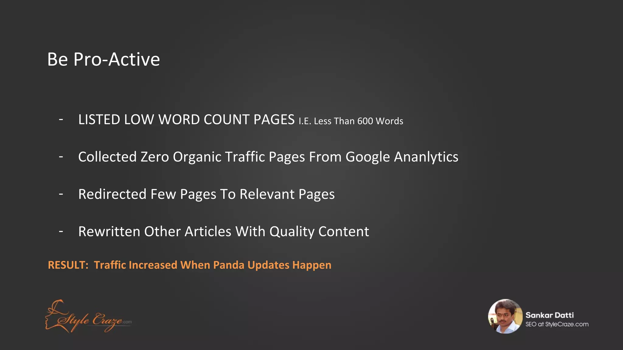 Be Pro-Active
- LISTED LOW WORD COUNT PAGES I.E. Less Than 600 Words
- Collected Zero Organic Traffic Pages From Google Ananlytics
- Redirected Few Pages To Relevant Pages
- Rewritten Other Articles With Quality Content
RESULT: Traffic Increased When Panda Updates Happen

 