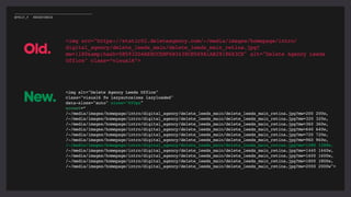 <img src="https://static02.deleteagency.com/-/media/images/homepage/intro/
digital_agency/delete_leeds_main/delete_leeds_main_retina.jpg?
mw=1180&amp;hash=5B5932D4AE8CCEBF6B3438CB569A1AB2918683CE" alt="Delete Agency Leeds
Office" class=“visual6”>
<img alt="Delete Agency Leeds Office"
class="visual6 fw lazyautosizes lazyloaded"
data-sizes="auto" sizes="693px"
srcset=“
/-/media/images/homepage/intro/digital_agency/delete_leeds_main/delete_leeds_main_retina.jpg?mw=200 200w,
/-/media/images/homepage/intro/digital_agency/delete_leeds_main/delete_leeds_main_retina.jpg?mw=320 320w,
/-/media/images/homepage/intro/digital_agency/delete_leeds_main/delete_leeds_main_retina.jpg?mw=360 360w,
/-/media/images/homepage/intro/digital_agency/delete_leeds_main/delete_leeds_main_retina.jpg?mw=640 640w,
/-/media/images/homepage/intro/digital_agency/delete_leeds_main/delete_leeds_main_retina.jpg?mw=720 720w,
/-/media/images/homepage/intro/digital_agency/delete_leeds_main/delete_leeds_main_retina.jpg?mw=960 960w,
/-/media/images/homepage/intro/digital_agency/delete_leeds_main/delete_leeds_main_retina.jpg?mw=1280 1280w,
/-/media/images/homepage/intro/digital_agency/delete_leeds_main/delete_leeds_main_retina.jpg?mw=1440 1440w,
/-/media/images/homepage/intro/digital_agency/delete_leeds_main/delete_leeds_main_retina.jpg?mw=1600 1600w,
/-/media/images/homepage/intro/digital_agency/delete_leeds_main/delete_leeds_main_retina.jpg?mw=1800 1800w,
/-/media/images/homepage/intro/digital_agency/delete_leeds_main/delete_leeds_main_retina.jpg?mw=2000 2000w">
Old.
New.
@POLLY_P #BRIGHTONSEO
 