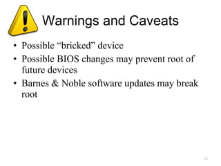 Warnings and Caveats Possible “bricked” device Possible BIOS changes may prevent root of future devices Barnes & Noble software updates may break root 
