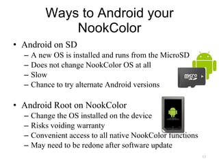 Android on SD A new OS is installed and runs from the MicroSD Does not change NookColor OS at all Slow Chance to try alternate Android versions Android Root on NookColor Change the OS installed on the device Risks voiding warranty Convenient access to all native NookColor functions May need to be redone after software update Ways to Android your NookColor 