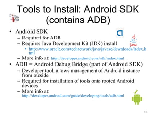 Tools to Install: Android SDK (contains ADB) Android SDK Required for ADB Requires Java Development Kit (JDK) install http://www.oracle.com/technetwork/java/javase/downloads/index.html More info at:  http://developer.android.com/sdk/index.html ADB = Android Debug Bridge (part of Android SDK) Developer tool, allows management of Android instance from outside Required for installation of tools onto rooted Android devices More info at:  http://developer.android.com/guide/developing/tools/adb.html 