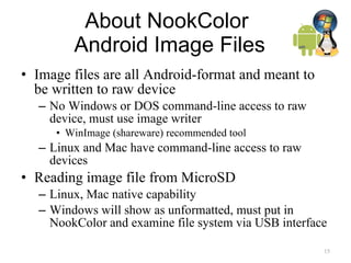 About NookColor  Android Image Files Image files are all Android-format and meant to be written to raw device No Windows or DOS command-line access to raw device, must use image writer WinImage (shareware) recommended tool Linux and Mac have command-line access to raw devices Reading image file from MicroSD Linux, Mac native capability Windows will show as unformatted, must put in NookColor and examine file system via USB interface  