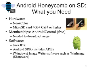Hardware:  NookColor MicroSD card 4Gb+ Cat 4 or higher Memberships: AndroidCentral (free) Needed to download image Software: Java JDK Android SDK (includes ADB) (Windows) Image Writer software such as WinImage (Shareware) Android Honeycomb on SD: What you Need 