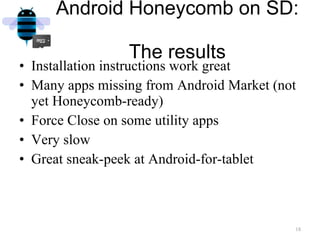 Android Honeycomb on SD:  The results Installation instructions work great Many apps missing from Android Market (not yet Honeycomb-ready) Force Close on some utility apps Very slow Great sneak-peek at Android-for-tablet 