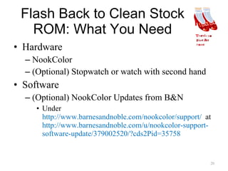 Flash Back to Clean Stock ROM: What You Need Hardware NookColor (Optional) Stopwatch or watch with second hand Software (Optional) NookColor Updates from B&N Under  http://www.barnesandnoble.com/nookcolor/support/  at  http://www.barnesandnoble.com/u/nookcolor-support-software-update/379002520/?cds2Pid=35758 