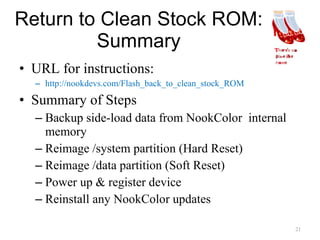 Return to Clean Stock ROM: Summary URL for instructions: http://nookdevs.com/Flash_back_to_clean_stock_ROM Summary of Steps Backup side-load data from NookColor  internal memory Reimage /system partition (Hard Reset) Reimage /data partition (Soft Reset) Power up & register device  Reinstall any NookColor updates 