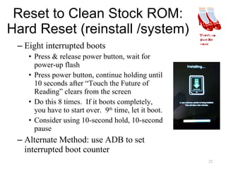 Reset to Clean Stock ROM: Hard Reset (reinstall /system) Eight interrupted boots Press & release power button, wait for power-up flash Press power button, continue holding until 10 seconds after “Touch the Future of Reading” clears from the screen Do this 8 times.  If it boots completely, you have to start over.  9 th  time, let it boot. Consider using 10-second hold, 10-second pause Alternate Method: use ADB to set interrupted boot counter 