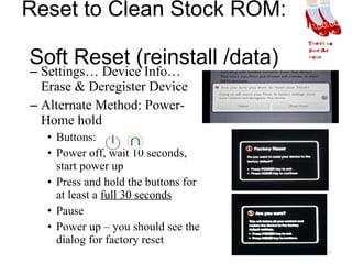 Reset to Clean Stock ROM:  Soft Reset (reinstall /data) Settings… Device Info… Erase & Deregister Device Alternate Method: Power-Home hold Buttons:  Power off, wait 10 seconds, start power up Press and hold the buttons for at least a  full 30 seconds Pause Power up – you should see the dialog for factory reset 