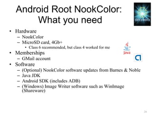Android Root NookColor:  What you need Hardware NookColor MicroSD card, 4Gb+ Class 6 recommended, but class 4 worked for me Memberships GMail account Software (Optional) NookColor software updates from Barnes & Noble Java JDK Android SDK (includes ADB) (Windows) Image Writer software such as WinImage (Shareware) 