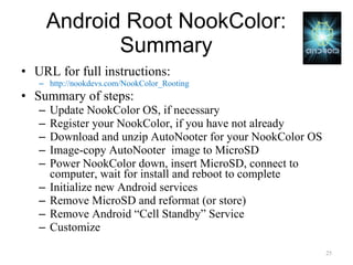 Android Root NookColor: Summary URL for full instructions: http://nookdevs.com/NookColor_Rooting Summary of steps: Update NookColor OS, if necessary Register your NookColor, if you have not already Download and unzip AutoNooter for your NookColor OS Image-copy AutoNooter  image to MicroSD Power NookColor down, insert MicroSD, connect to computer, wait for install and reboot to complete Initialize new Android services Remove MicroSD and reformat (or store) Remove Android “Cell Standby” Service Customize 