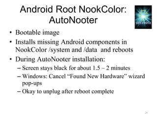 Android Root NookColor: AutoNooter Bootable image Installs missing Android components in NookColor /system and /data  and reboots During AutoNooter installation: Screen stays black for about 1.5 – 2 minutes Windows: Cancel “Found New Hardware” wizard pop-ups Okay to unplug after reboot complete 