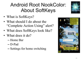 Android Root NookColor: About SoftKeys What is SoftKeys? What should I do about the “Complete Action Using” alert? What does SoftKeys look like? What does it do? Home Bar D-Pad Settings for home switching 