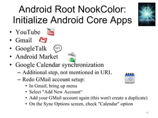 Android Root NookColor: Initialize Android Core Apps YouTube Gmail GoogleTalk Android Market Google Calendar synchronization Additional step, not mentioned in URL Redo GMail account setup: In Gmail, bring up menu Select "Add New Account“ Add your GMail account again (this won't create a duplicate) On the Sync Options screen, check "Calendar" option 