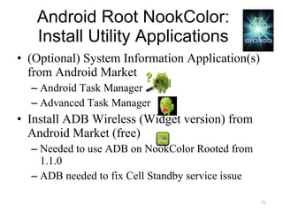 Android Root NookColor: Install Utility Applications (Optional) System Information Application(s) from Android Market Android Task Manager Advanced Task Manager Install ADB Wireless (Widget version) from Android Market (free) Needed to use ADB on NookColor Rooted from 1.1.0 ADB needed to fix Cell Standby service issue 