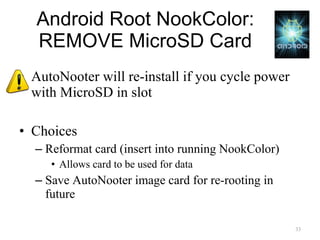 Android Root NookColor: REMOVE MicroSD Card AutoNooter will re-install if you cycle power with MicroSD in slot Choices Reformat card (insert into running NookColor) Allows card to be used for data Save AutoNooter image card for re-rooting in future 