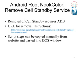 Android Root NookColor: Remove Cell Standby Service Removal of Cell Standby requires ADB URL for removal instructions: http://www.xda-developers.com/android/remove-cell-standby-service-from-nook-color/ Script steps can be copied manually from website and pasted into DOS window 