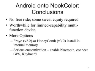 Android onto NookColor: Conclusions No free ride; some sweat equity required Worthwhile for limited-capability multi-function device More Options Froyo (v2.2) or HoneyComb (v3.0) install in internal memory Serious customization – enable bluetooth, connect GPS, Keyboard 