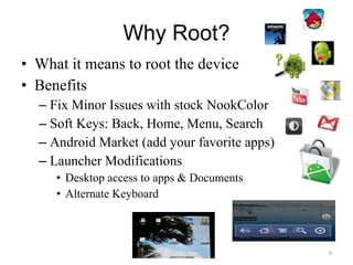 Why Root? What it means to root the device Benefits Fix Minor Issues with stock NookColor Soft Keys: Back, Home, Menu, Search Android Market (add your favorite apps) Launcher Modifications Desktop access to apps & Documents Alternate Keyboard 