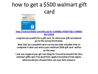 how to get a $500 walmart gift
card
http://www.mb103.com/lnk.asp?o=11690&c=918271&a=144832
&l=11814
congrats you qualify for a gift card. To claim your gift card please
go to the survey link below.
Now that you complete your survey you take valuable time to
complete it dont you worry your walmart $500 gift card will be
on the way.
I ask you suppose you get one thing for free what would it be free
walmart gifft card, free ipad from apple,free iphone from apple.
what would you choose?Here are your best answers.
 