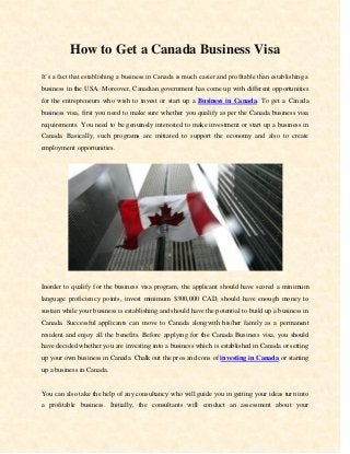 How to Get a Canada Business Visa
It’s a fact that establishing a business in Canada is much easier and profitable than establishing a
business in the USA. Moreover, Canadian government has come up with different opportunities
for the entrepreneurs who wish to invest or start up a Business in Canada. To get a Canada
business visa, first you need to make sure whether you qualify as per the Canada business visa
requirements. You need to be genuinely interested to make investment or start up a business in
Canada. Basically, such programs are initiated to support the economy and also to create
employment opportunities.
Inorder to qualify for the business visa program, the applicant should have scored a minimum
language proficiency points, invest minimum $300,000 CAD, should have enough money to
sustain while your business is establishing and should have the potential to build up a business in
Canada. Successful applicants can move to Canada alongwith his/her family as a permanent
resident and enjoy all the benefits. Before applying for the Canada Business visa, you should
have decided whether you are investing into a business which is established in Canada or setting
up your own business in Canada. Chalk out the pros and cons of investing in Canada or starting
up a business in Canada.
You can also take the help of any consultancy who will guide you in getting your ideas turn into
a profitable business. Initially, the consultants will conduct an assessment about your
 