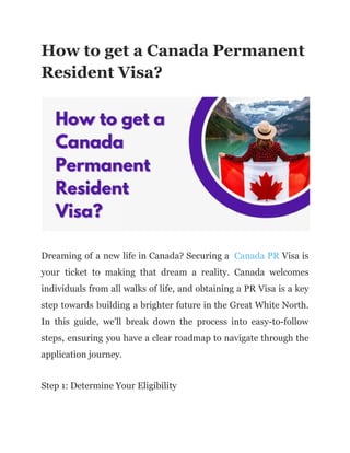 How to get a Canada Permanent
Resident Visa?
Dreaming of a new life in Canada? Securing a Canada PR Visa is
your ticket to making that dream a reality. Canada welcomes
individuals from all walks of life, and obtaining a PR Visa is a key
step towards building a brighter future in the Great White North.
In this guide, we'll break down the process into easy-to-follow
steps, ensuring you have a clear roadmap to navigate through the
application journey.
Step 1: Determine Your Eligibility
 