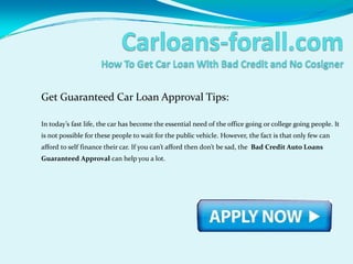 Get Guaranteed Car Loan Approval Tips:

In today’s fast life, the car has become the essential need of the office going or college going people. It 
is not possible for these people to wait for the public vehicle. However, the fact is that only few can 
afford to self finance their car. If you can’t afford then don’t be sad, the  Bad Credit Auto Loans 
Guaranteed Approval can help you a lot.
 