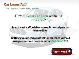 Your One Stop Car Financing Solution


          How to Get a Car Loan without a
                    Cosigner?

      Search easily affordable no credit no cosigner car
                         loan online!

     Getting guaranteed approval for car loans without
      cosigner become more easier at CarLoans123 !
 