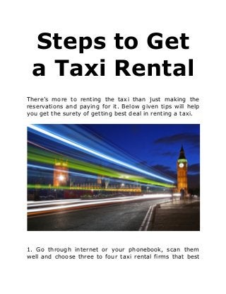 Steps to Get
a Taxi Rental
There’s more to renting the taxi than just making the
reservations and paying for it. Below given tips will help
you get the surety of getting best deal in renting a taxi.
1. Go through internet or your phonebook, scan them
well and choose three to four taxi rental firms that best
 