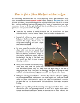 How to Get a Clean Workout without a Gym
It is absolutely inessential that you should regularly visit a gym and spend huge
sums of money to maintain physical fitness. There are lots of workouts you can do
at home with some common items available at home and without the aid of all those
fancy equipments found in a gym. All you need is a sense of commitment and some
convenient hours to do the physical activities to condition your cardiovascular
system and build your muscular strength.

   •   There are any number of aerobic activities you can do outdoors like brisk
       walking, jogging, running, hiking, biking, inline skating or playing tennis.

   •   Instead of relying on your domestic
       help, mow the lawn with a push mower,
       vacuum the carpet, shovel snow, or
       carry some weight up and down a flight
       of stairs a few times.

   •   Do some squats by standing in front of a
       chair with your feet set apart. Bend
       your knees as if you are about to sit in
       the chair, bearing your entire weight on
       your heels. When your upper legs are
       parallel with the seat of the chair, you
       may slowly get back to your original
       standing position.

   •   Doing some wall sits will be rewarding.
       Stand with your back flat against the
       wall and slowly move your feet away from the wall even as the wall is
       supporting you. Bend your knees so that your legs form a 90-degree angle
       and hold in that position as long as you possibly can. Repeat a few times.

   •   With your arms by your side, take a massive step forward with your right leg
       so your thigh becomes parallel with the floor as your left knee goes down.
       Make sure your front knee does not go past your toe. Pushing backward off
       the same leg, you can return to your original position. Do it again with your
       left leg.

   •   Opt for plié squat lunges that can really tone up your system. Take a wide
       stance with your toes pointing outward at about a 45 degree angle. Stand
       upright and slowly bend your knees in the direction of your toes till you
 