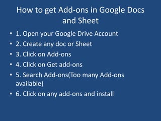 How to get Add-ons in Google Docs
and Sheet
• 1. Open your Google Drive Account
• 2. Create any doc or Sheet
• 3. Click on Add-ons
• 4. Click on Get add-ons
• 5. Search Add-ons(Too many Add-ons
available)
• 6. Click on any add-ons and install
 